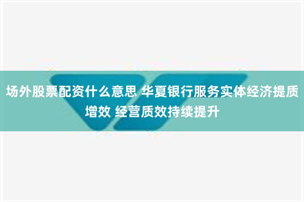 场外股票配资什么意思 华夏银行服务实体经济提质增效 经营质效持续提升