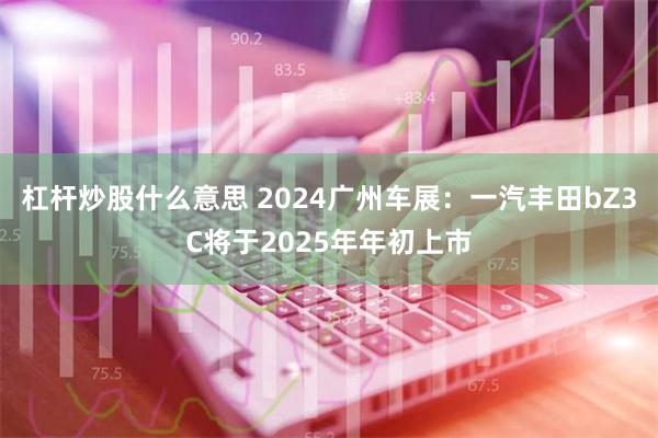 杠杆炒股什么意思 2024广州车展：一汽丰田bZ3C将于2025年年初上市