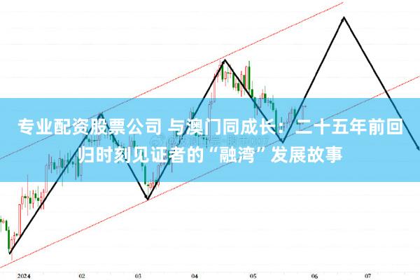 专业配资股票公司 与澳门同成长：二十五年前回归时刻见证者的“融湾”发展故事