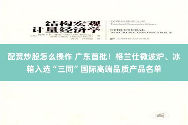 配资炒股怎么操作 广东首批！格兰仕微波炉、冰箱入选“三同”国际高端品质产品名单