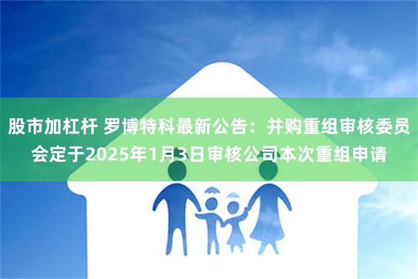 股市加杠杆 罗博特科最新公告：并购重组审核委员会定于2025年1月3日审核公司本次重组申请