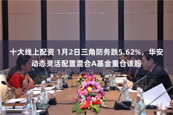 十大线上配资 1月2日三角防务跌5.62%，华安动态灵活配置混合A基金重仓该股