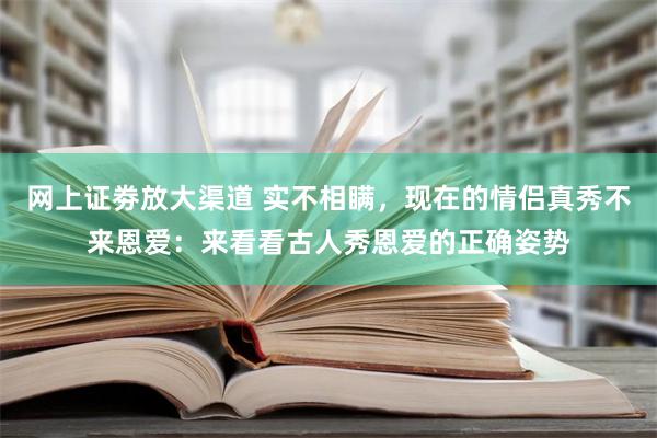 网上证劵放大渠道 实不相瞒，现在的情侣真秀不来恩爱：来看看古人秀恩爱的正确姿势