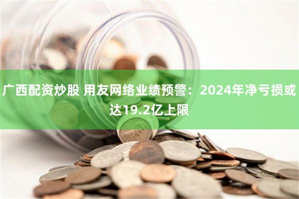 广西配资炒股 用友网络业绩预警：2024年净亏损或达19.2亿上限