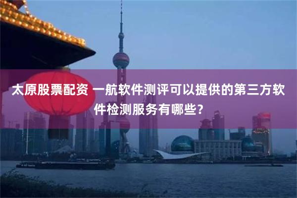 太原股票配资 一航软件测评可以提供的第三方软件检测服务有哪些？